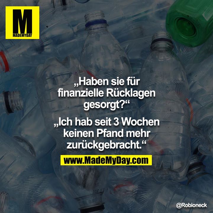 "Haben sie für finanzielle Rücklagen gesorgt?"<br />
<br />
"Ich hab seit 3 Wochen keinen Pfand mehr zurückgebracht."
