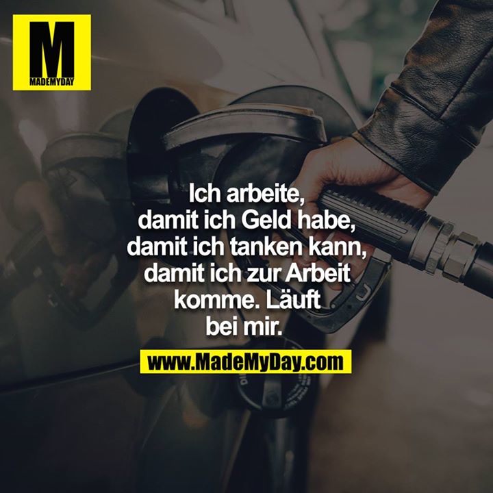 Ich arbeite, damit ich Geld habe, damit ich tanken kann, damit ich zur Arbeit komme. Läuft bei mir. 