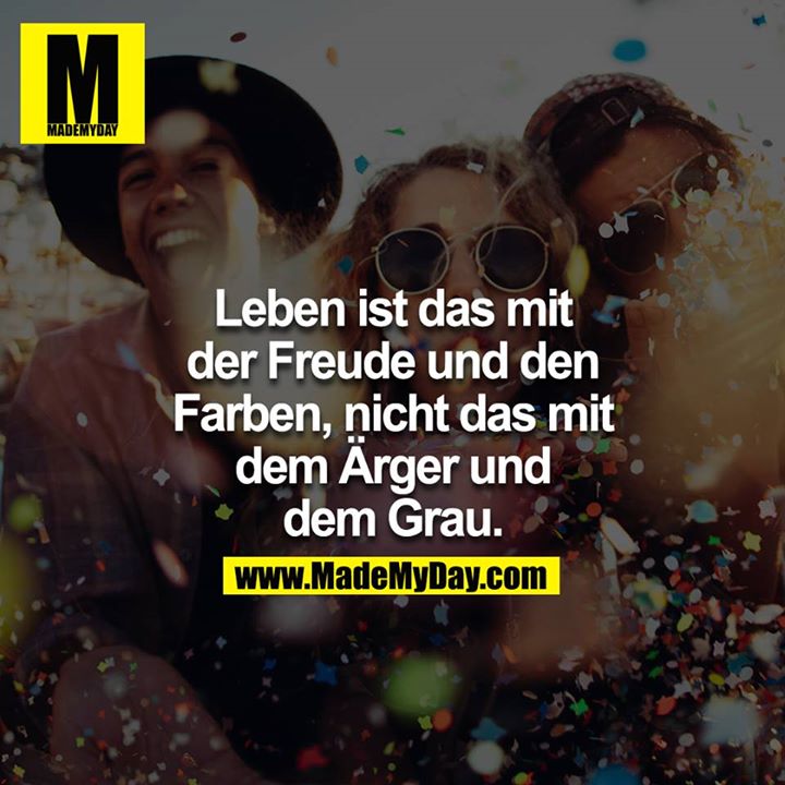 Leben ist das mit der Freude und den Farben, nicht das mit dem Ärger und dem Grau.