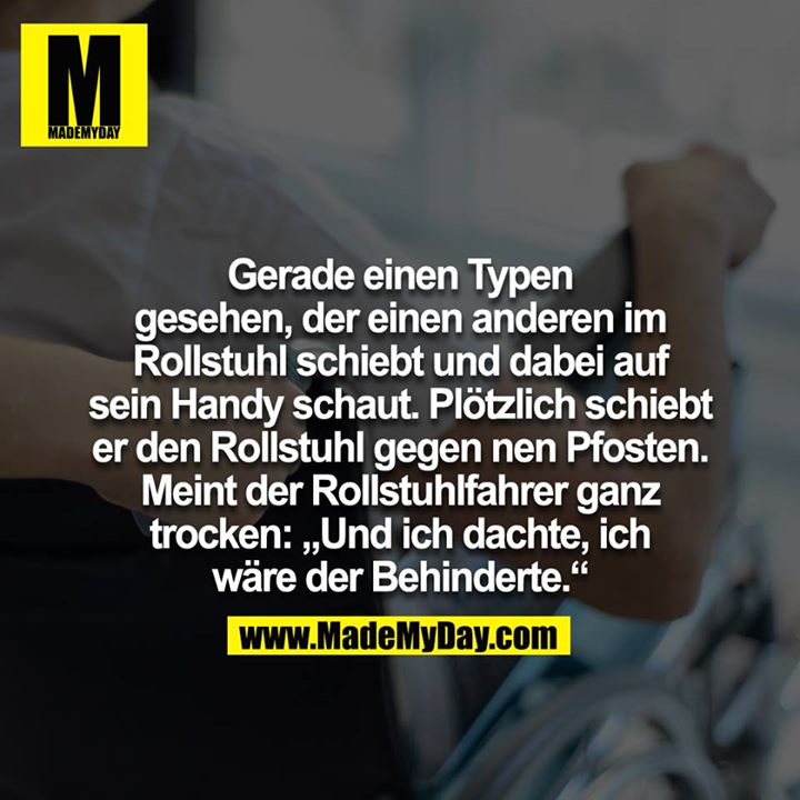 Gerade einen Typen gesehen der einen anderen im Rollstuhl schiebt und dabei auf sein Handy schaut. Plötzlich schiebt der den Rollstuhl gegen nen Pfosten. Meint der Rollstuhl Fahrer ganz Trocken :"Und ich dachte ich wäre der behinderte"