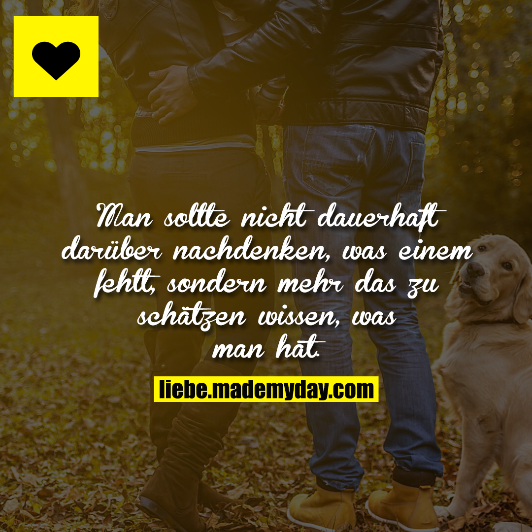 Man sollte nicht dauerhaft darüber nachdenken, was einem fehlt, sondern mehr das zu schätzen wissen, was man hat.