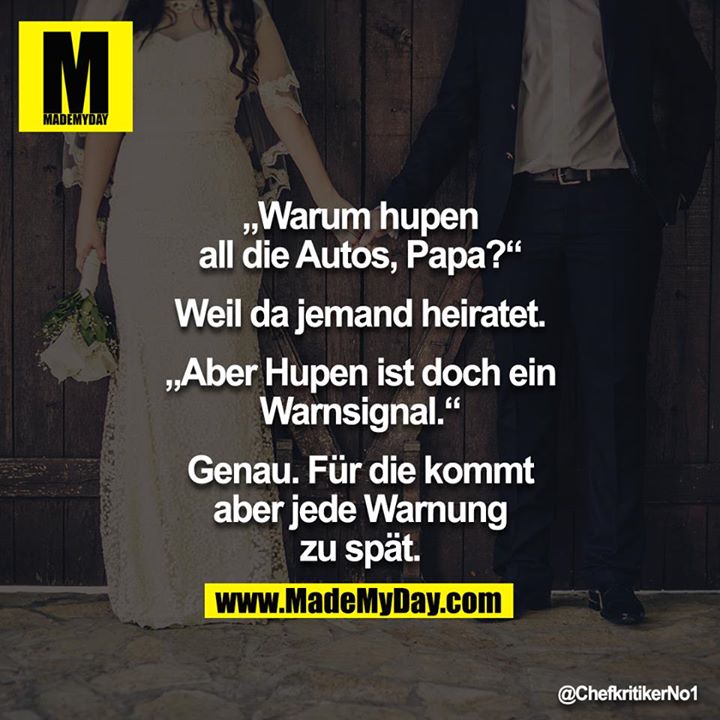 "Warum hupen alle Autos, Papa?"<br />
"Weil da jemand heiratet"<br />
"Aber ist hupen nicht eine Warnung?"<br />
"Ganz genau, mein Sohn"<br />
