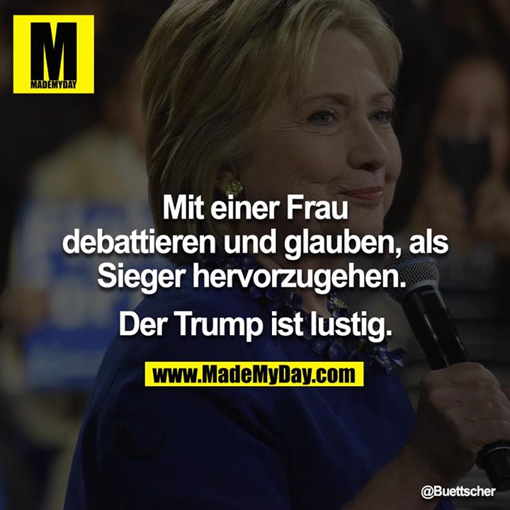 Mit einer Frau debattieren und glauben als Sieger hervorzugehen. <br />
<br />
Der Trump ist lustig.