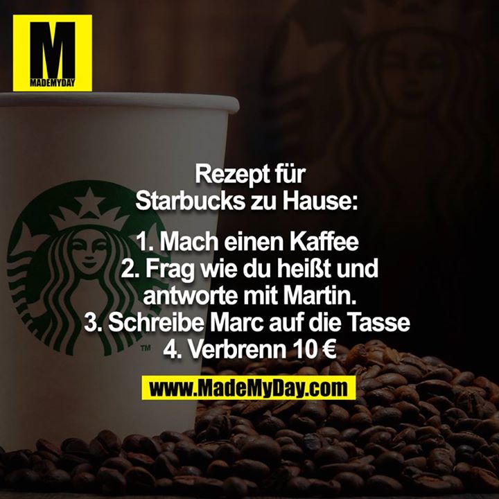 Rezept für Starbucks Zuhause: <br />
<br />
1. Mach einen Kaffee <br />
2. Frag wie du heißt und antworte mit Martin.<br />
3. Schreibe Marc auf die Tasse <br />
4. Verbrenn 10€