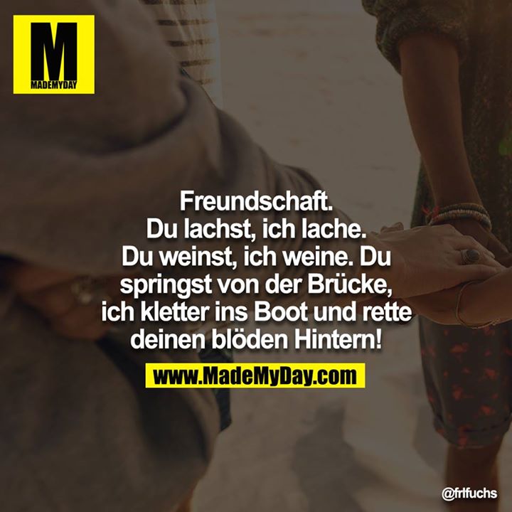 Freundschaft. Du lachst, ich lache. Du weinst, ich weine. Du springst von der Brücke, ich kletter ins Boot und rette deinen blöden Hintern!