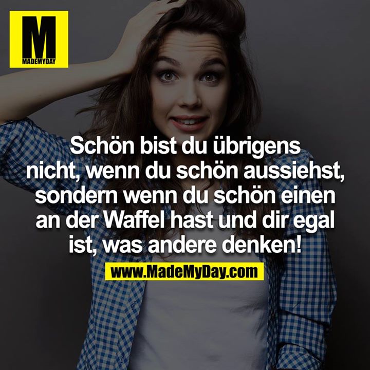 Schön bist du übrigens nicht, wenn du schön aussiehst, sondern wenn du schön einen an der Waffel hast und dir egal ist, was andere denken!