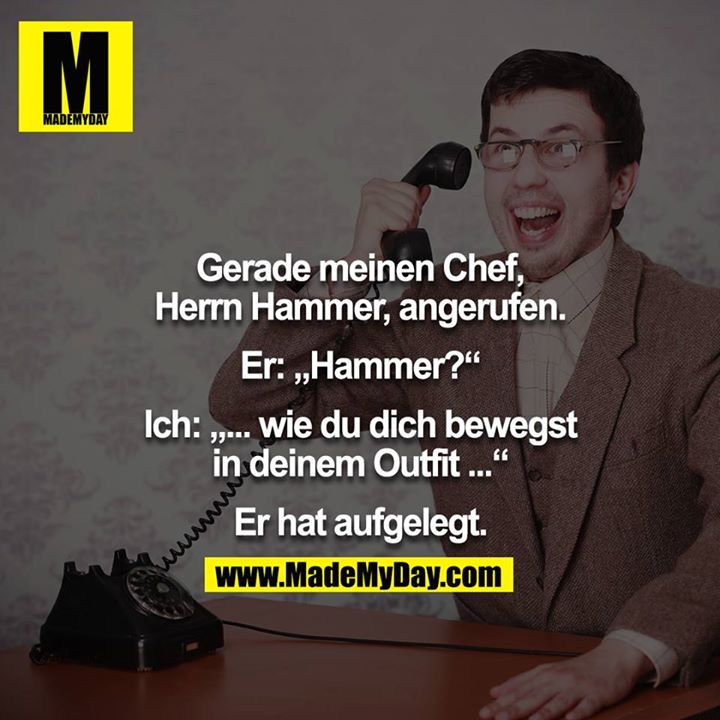 Gerade meinen Chef, Herr Hammer, angerufen.<br />
Er: "Hammer."<br />
Ich: "wie du dich bewegst in deinem Outfit..."<br />
Er hat aufgelegt<br />

