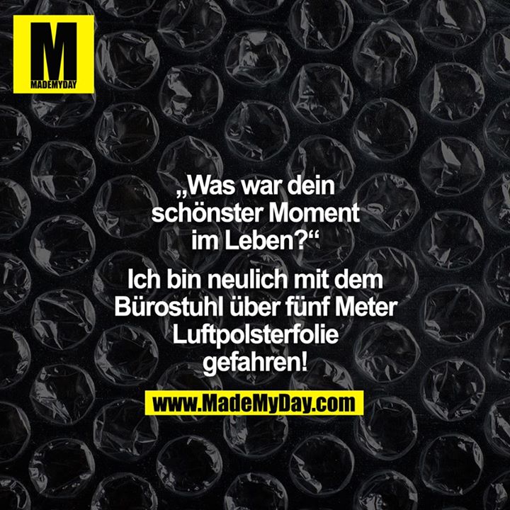 "Was war dein schönster Moment im Leben?" "Ich bin neulich mit dem Bürostuhl über 5 m Luftpolsterfolie gefahren!"<br />
