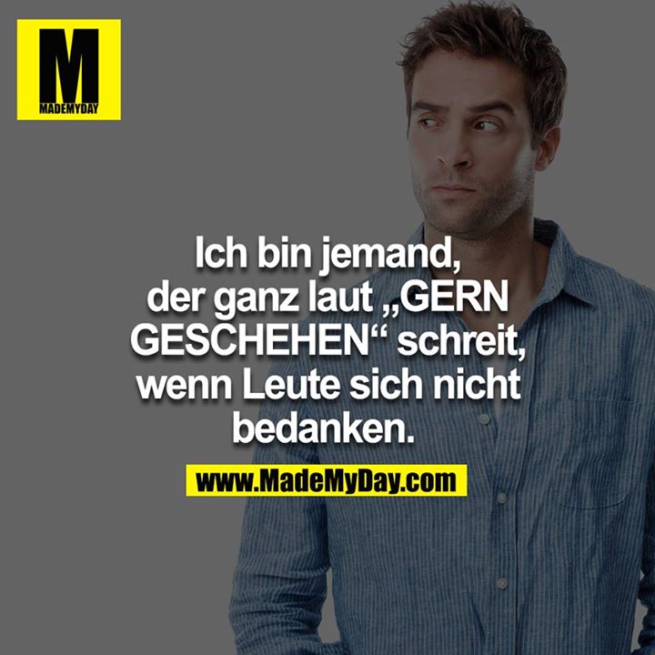 Ich bin jemand, der ganz laut "GERN GESCHEHEN" schreit, wenn Leute sich nicht bedanken. 