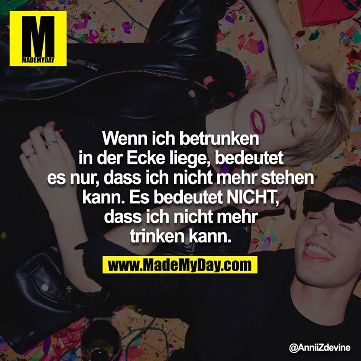 Wenn ich betrunken in der Ecke liege, bedeutet es nur, dass ich nicht mehr stehen kann. Es bedeutet NICHT, dass ich nicht mehr trinken kann.
