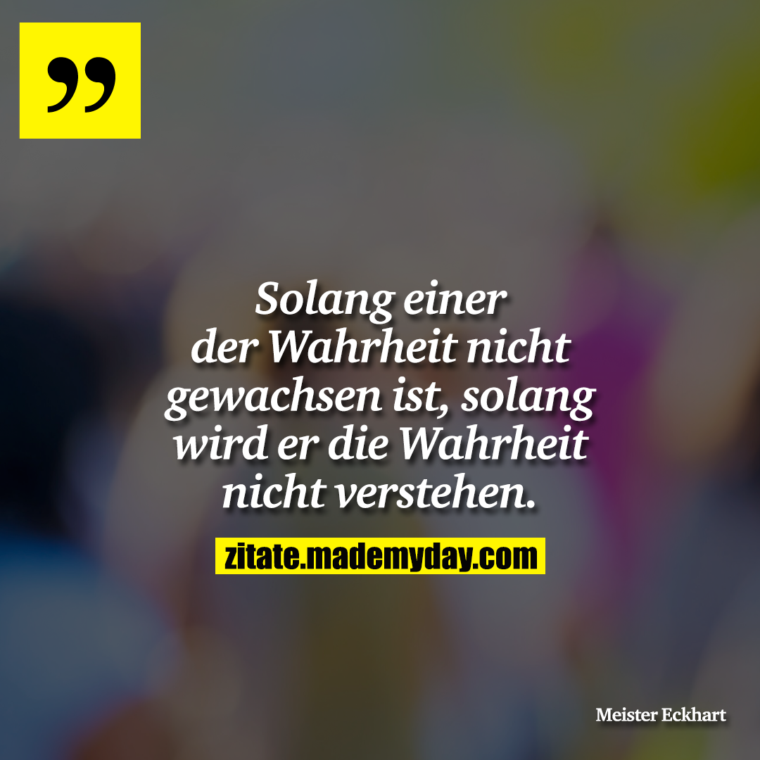 Solang einer der Wahrheit nicht gewachsen ist, solang wird er die Wahrheit nicht verstehen.