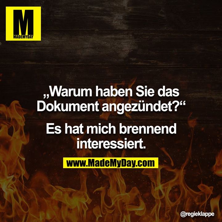 "Warum haben Sie das Dokument angezündet?"<br />
<br />
"Es hat mich brennend interessiert."