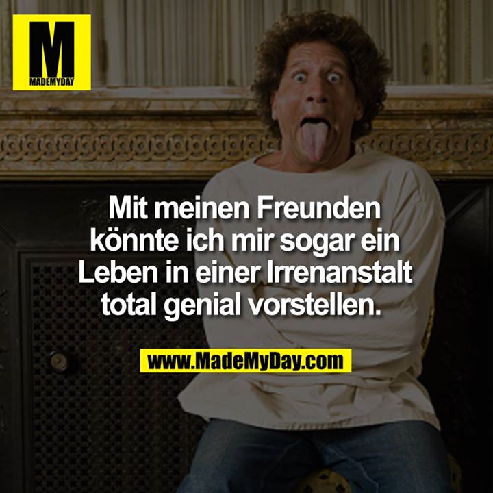 Mit meinen Freunden konnte ich mir sogar ein Leben in einer Irrenanstalt total genial vorstellen. <br />
