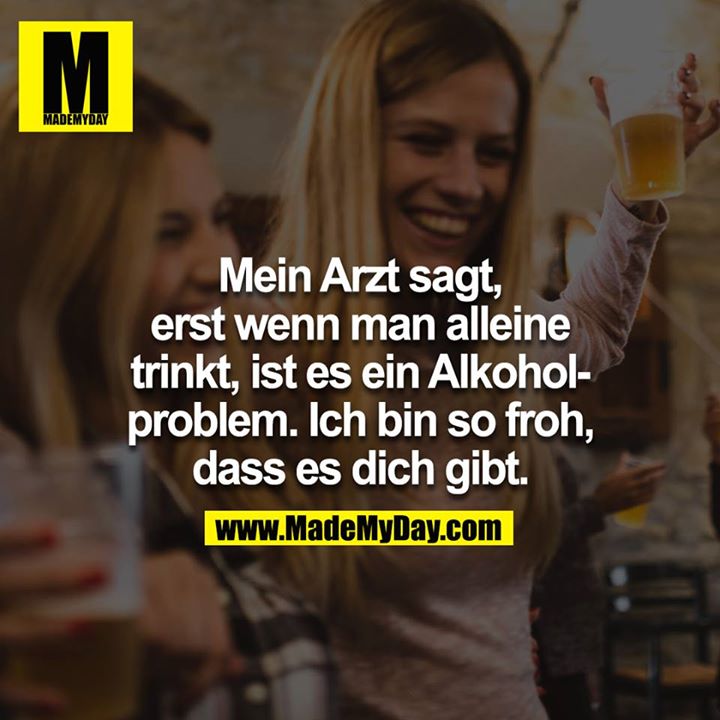 Mein Arzt sagt, erst wenn man alleine trinkt, ist es ein Alkoholproblem. Ich bin so froh dass es dich gibt.