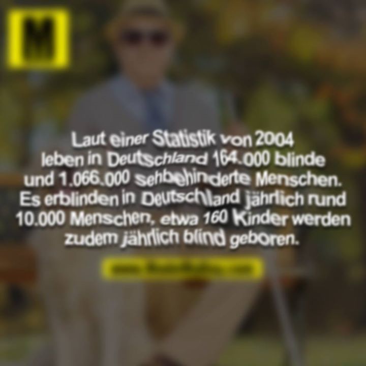 Laut einer Statistik von 2004 leben in Detuschland 164.000 blinde und 1.066.000 sehbehinderte Menschen. Es erblinden in Deutschland jährlich rund 10.000 Menschen, etwa 160 Kinder werden zudem jährlich blind geboren. 