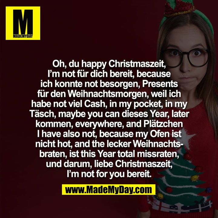 Oh, du happy Christmaszeit, I am not für dich bereit, because ich konnte not besorgen, Presents für den Weihnachtsmorgen, weil ich habe not viel Cash, in my pocket, in my Täsch, maybe you can dieses Year, later kommen, everywhere, and Plätzchen i have also not, because my Ofen ist nicht hot, and the lecker Weihnachtsbraten, ist this Year total missraten, und darum, liebe Christmaszeit, I am not for you bereit.