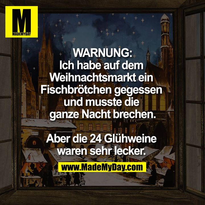 WARNUNG:<br />
Ich habe auf dem Weihnachtsmarkt <br />
ein Fischbrötchen gegessen und musste die ganze Nacht brechen.<br />
<br />
Aber die 24 Glühweine waren sehr lecker. 