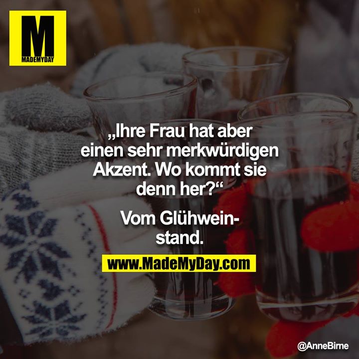 "Ihre Frau hat aber einen sehr merkwürdigen Akzent. Wo kommt sie denn her?" <br />
"Vom Glühweinstand."