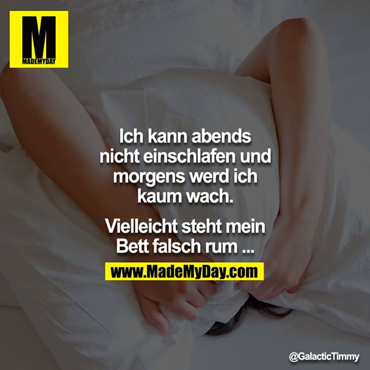 Ich kann abends nicht einschlafen und morgens werd ich kaum wach.<br />
<br />
Vielleicht steht mein Bett falsch rum ...