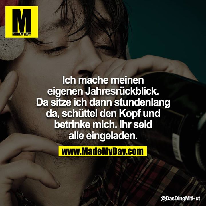 Ich mache meinen eigenen Jahresrückblick. Da sitze ich dann stundenlang da, schüttel den Kopf und betrinke mich. Ihr seid alle eingeladen.