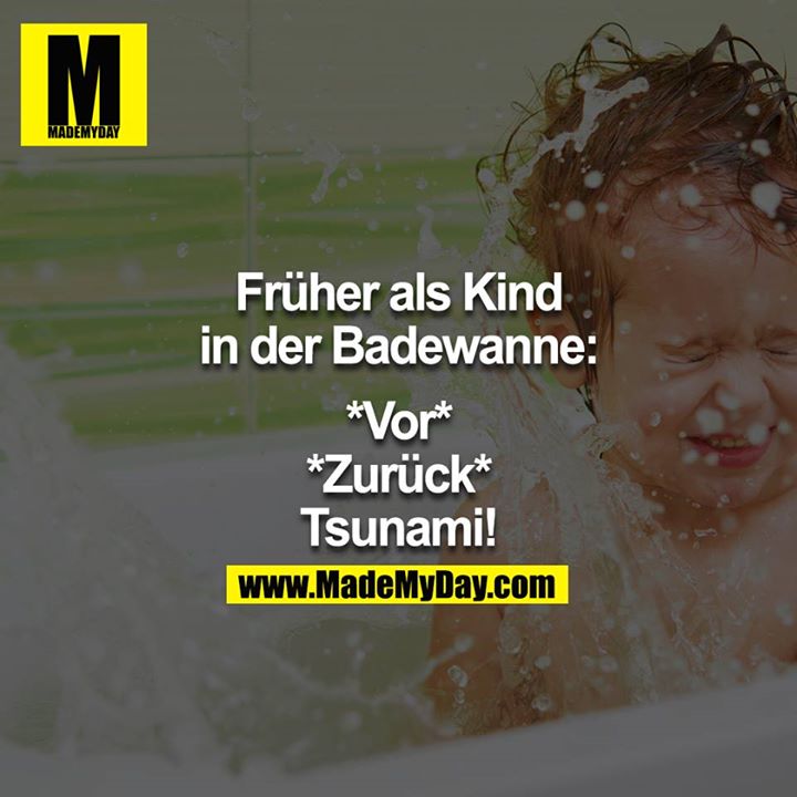 Früher als Kind in der Badewanne:<br />
<br />
*Vor*<br />
*Zurück*<br />
"Tsunami!!"