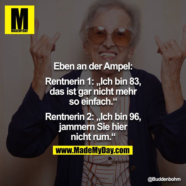 Eben an der Ampel:<br />
<br />
Rentnerin 1: „Ich bin 83, das ist gar nicht mehr so einfach."<br />
Rentnerin 2: „Ich bin 96, jammern Sie hier nicht rum."