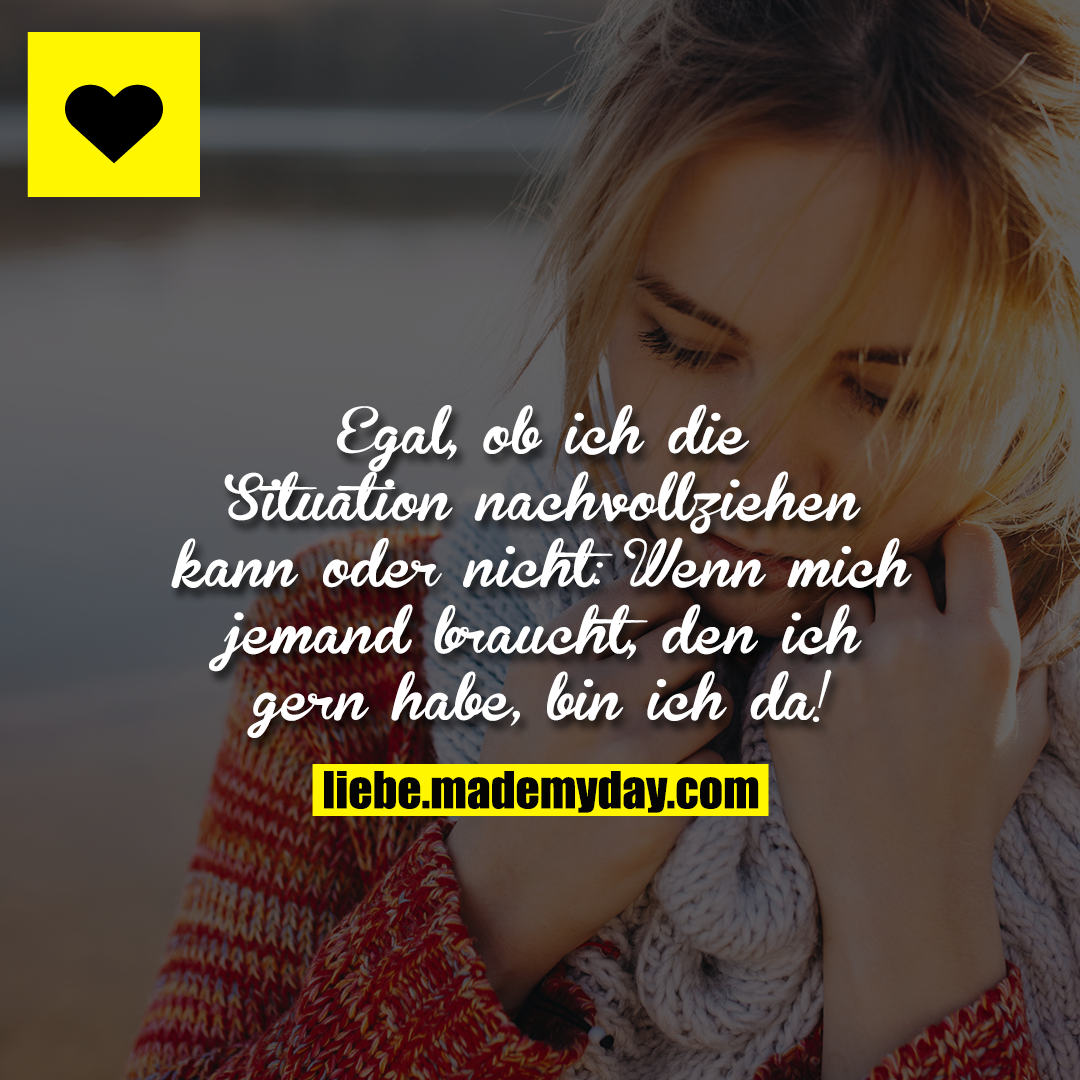 Egal, ob ich die Situation nachvollziehen kann oder nicht:<br />
Wenn mich jemand braucht, den ich gern habe, bin ich da!