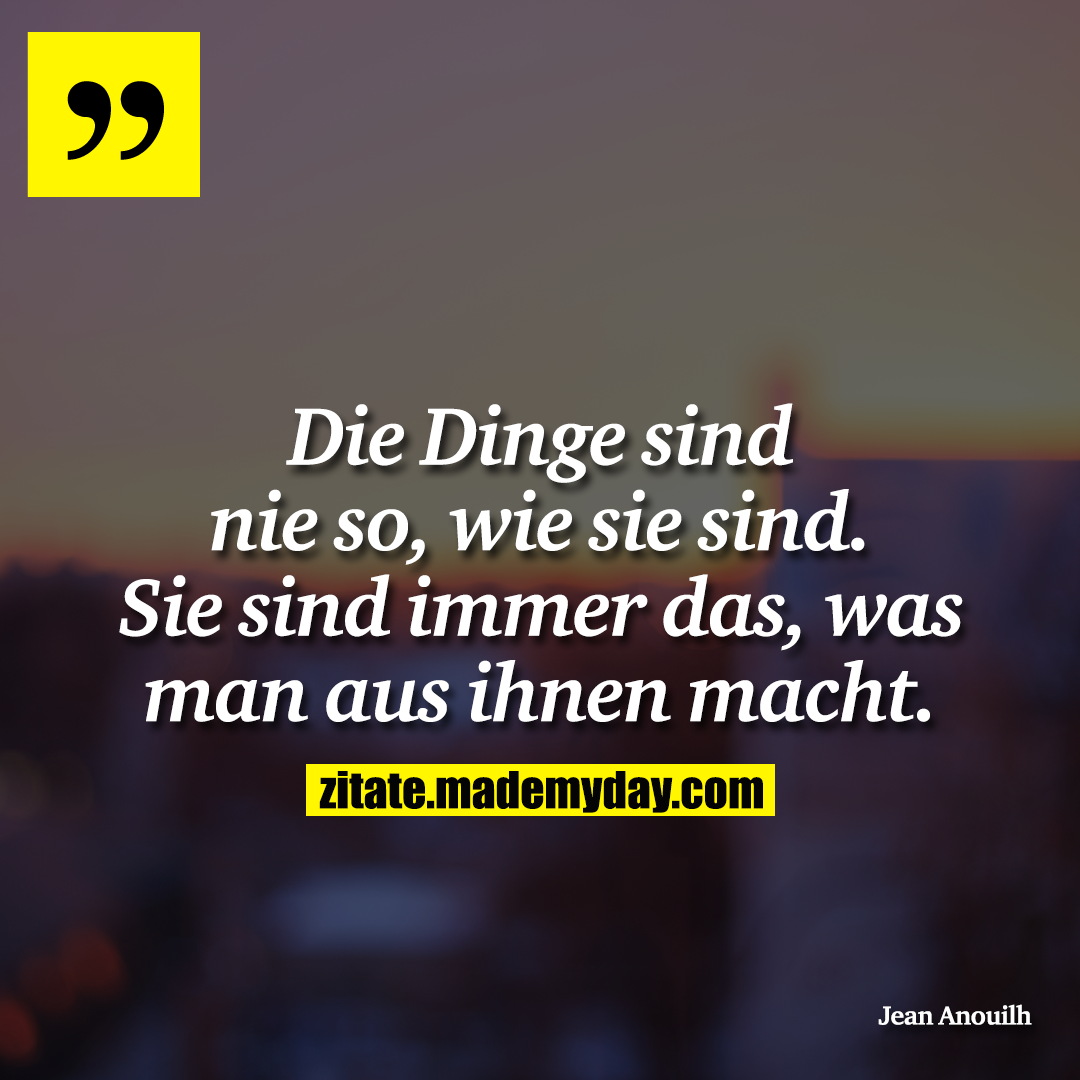 Die Dinge sind nie so, wie sie sind. Sie sind immer das, was man aus ihnen macht.