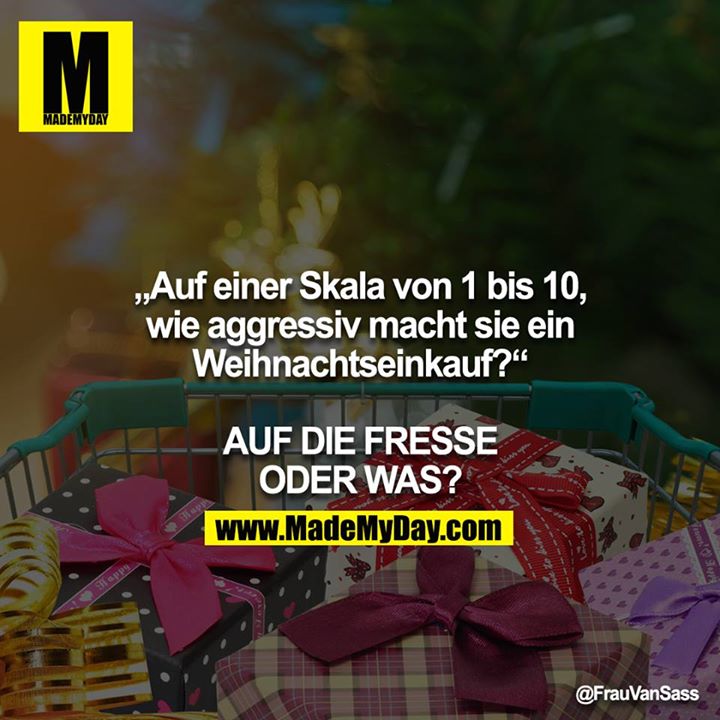 „Auf einer Skala von 1 bis 10, wie aggressiv macht sie ein Weihnachtseinkauf?“<br />
<br />
AUF DIE FRESSE ODER WAS?
