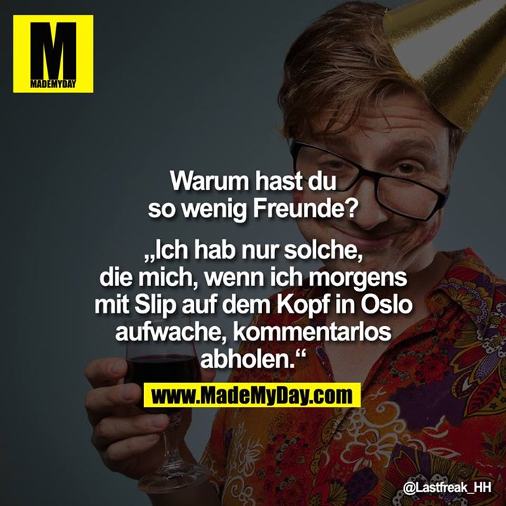 Warum hast du so wenig Freunde?<br />
<br />
"Ich hab nur solche, die mich, wenn ich morgens mit Slip auf dem Kopf in Oslo aufwache, kommentarlos abholen."