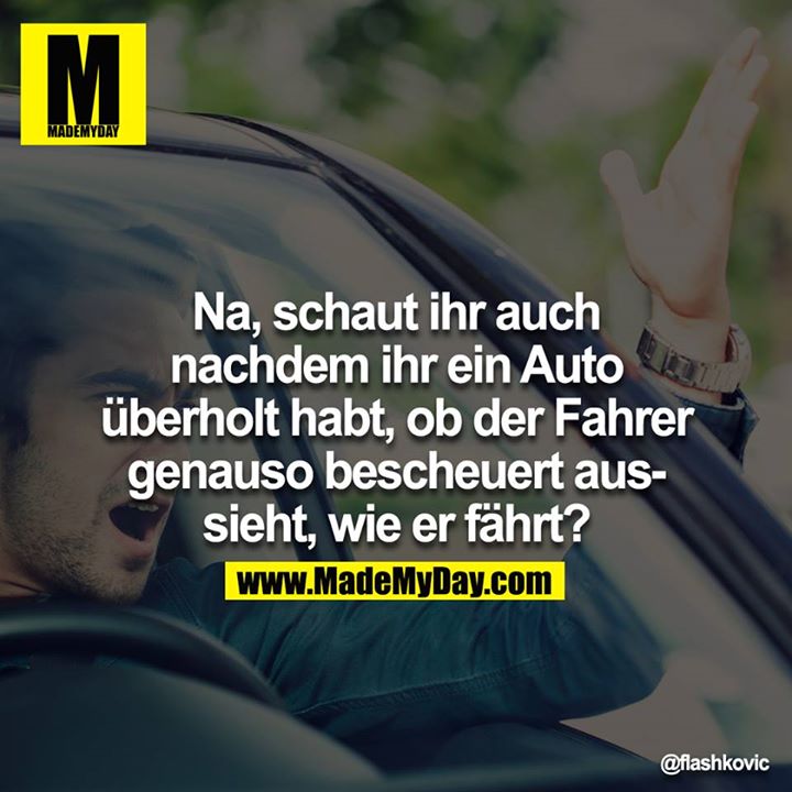 Na, schaut ihr auch nachdem ihr ein Auto überholt habt, ob der Fahrer genauso bescheuert aussieht, wie er fährt?