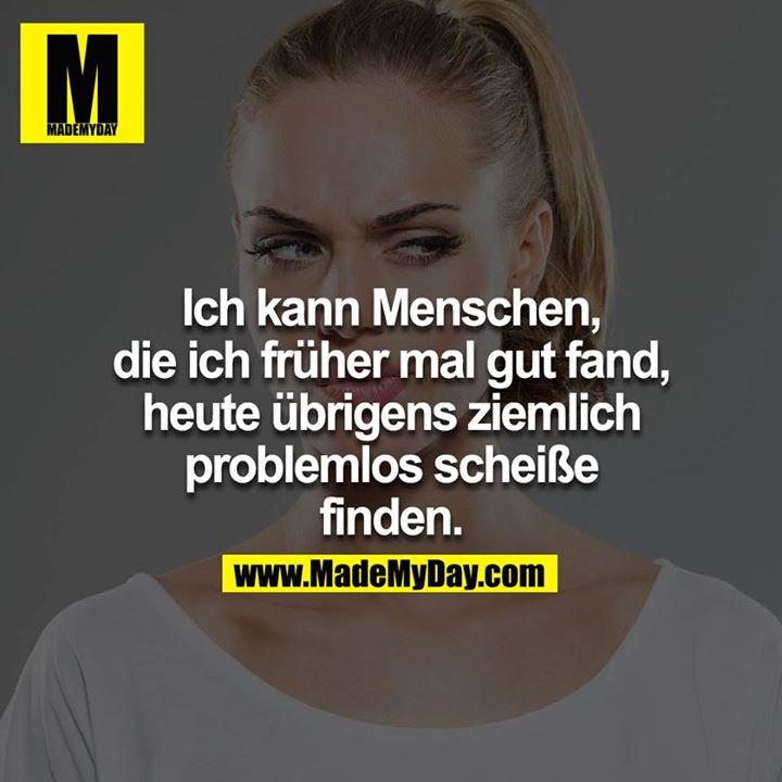 Ich kann Menschen, die ich früher mal gut fand, heute übrigens ziemlich problemlos scheiße finden.
