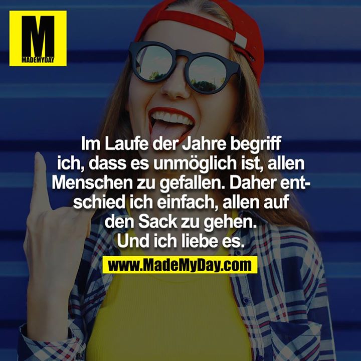 Im Laufe der Jahre begriff ich, dass es unmöglich ist, allen Menschen zu gefallen. Daher entschied ich einfach, allen auf den Sack zu gehen. Und ich liebe es.