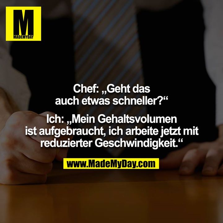 Chef: „Geht das auch etwas schneller?“<br />
<br />
Ich: „Mein Gehaltsvolumen ist aufgebraucht, ich arbeite jetzt mit<br />
reduzierter Geschwindigkeit.“