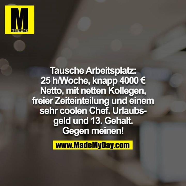 Tausche Arbeitsplatz: 25 h/Woche, knapp 4000 € Netto, mit netten Kollegen, freier Zeiteinteilung und einem sehr coolen Chef. Urlaubs-<br />
geld und 13. Gehalt. <br />
<br />
Gegen meinen!