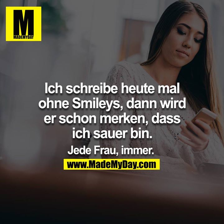 Ich schreibe heute mal ohne Smileys, dann wird er schon merken, dass ich sauer bin.<br />
<br />
Jede Frau, immer.