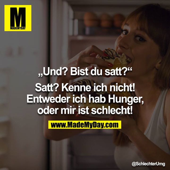 „Und? Bist du satt?“<br />
<br />
Satt? Kenne ich nicht! <br />
Entweder ich hab Hunger, oder mir ist schlecht!