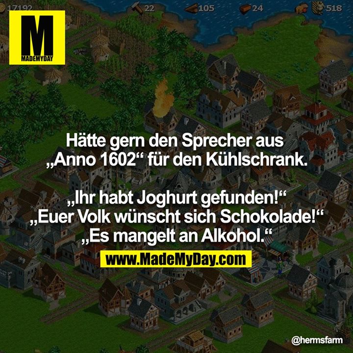 Hätte gern den Sprecher aus „Anno 1602“ für den Kühlschrank.<br />
<br />
„Ihr habt Joghurt gefunden!“<br />
„Euer Volk wünscht sich Schokolade!“<br />
„Es mangelt an Alkohol.“