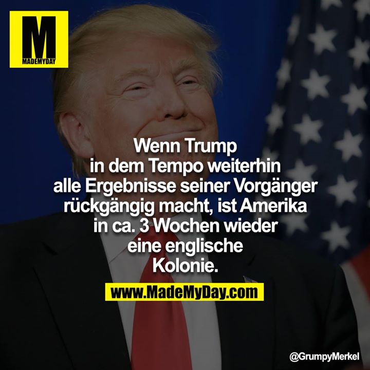 Wenn Trump in dem Tempo weiterhin alle Ergebnisse seiner Vorgänger rückgängig macht, ist Amerika in ca. 3 Wochen wieder<br />
eine englische Kolonie.