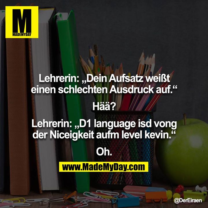 Lehrerin: „Dein Aufsatz weißt einen schlechten Ausdruck auf.“<br />
<br />
Hää?<br />
<br />
Lehrerin: „D1 language isd vong der Niceigkeit aufm level kevin.“<br />
<br />
Oh.