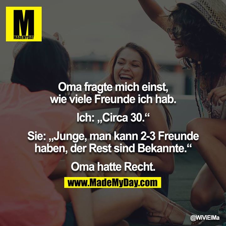 Oma fragte mich einst, wie viele Freunde ich hab.<br />
<br />
Ich: „Circa 30.“<br />
<br />
Sie: „Junge, man kann 2-3 Freunde haben, der Rest sind Bekannte.“<br />
<br />
Oma hatte Recht.