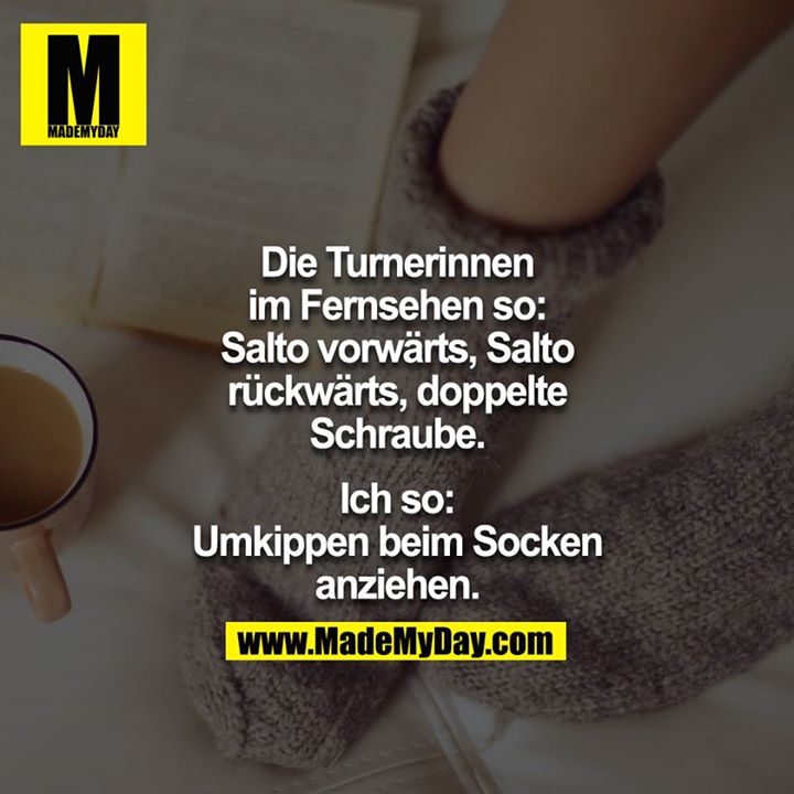 Die Turnerinnen im Fernsehen so: Salto vorwärts, Salto rückwärts, doppelte Schraube.<br />
<br />
Ich so: Umkippen beim Socken anziehen.