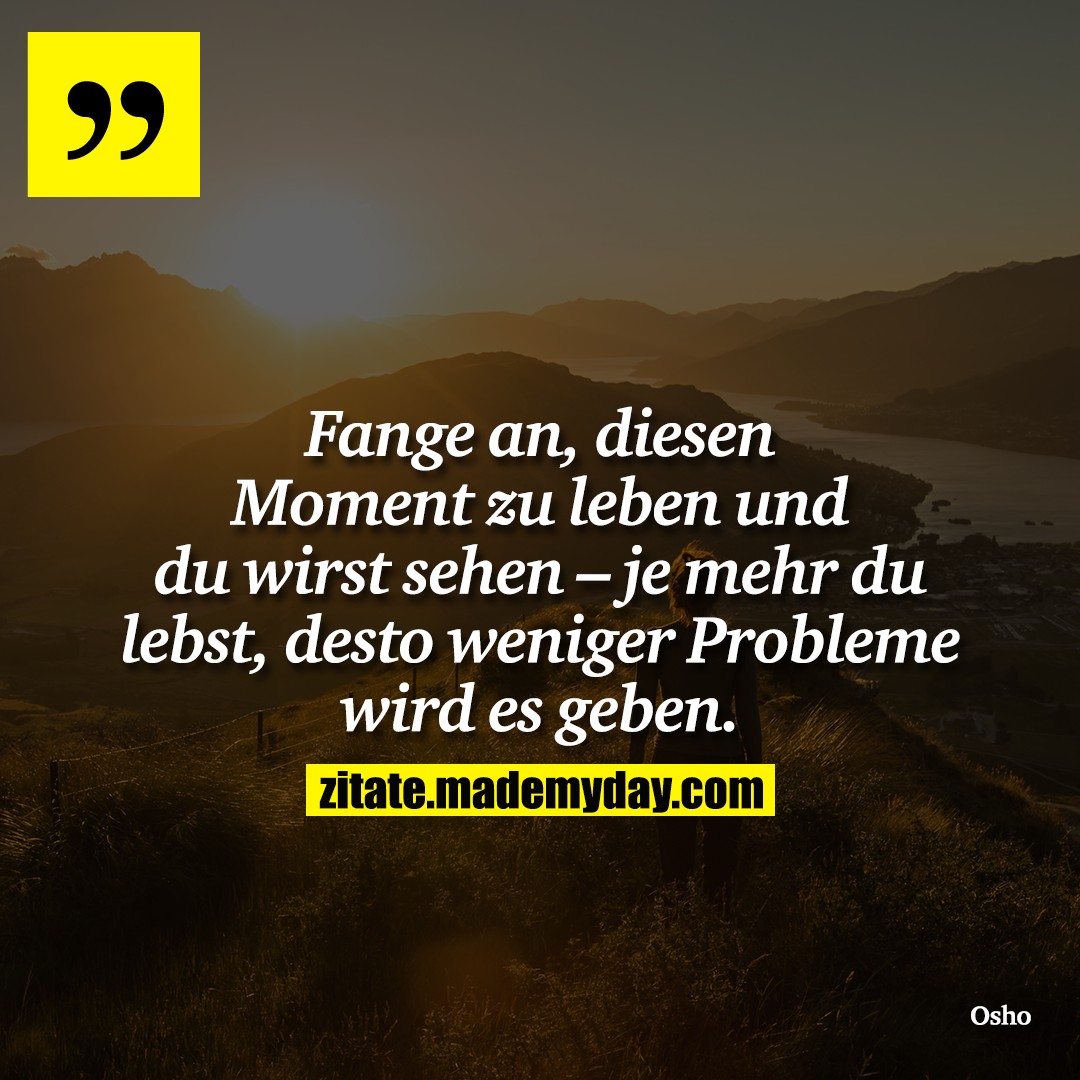 Fange an, diesen Moment zu leben und du wirst sehen – je mehr du lebst, desto weniger Probleme wird es geben.