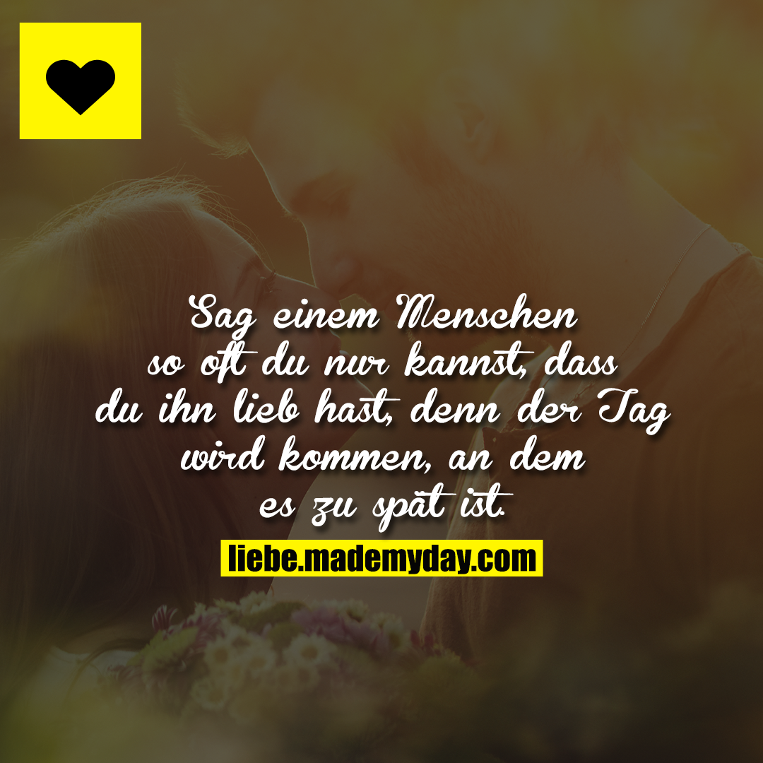 Sag einem Menschen so oft du nur kannst, dass du ihn lieb hast, denn der Tag wird kommen, an dem es zu spät ist.
