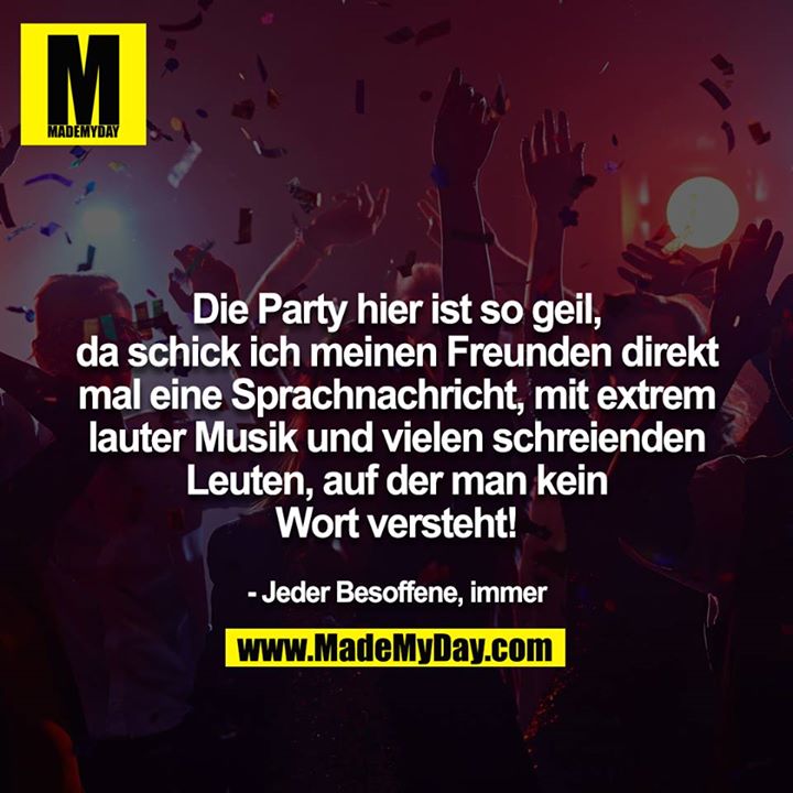 Die Party hier ist so geil, da schick ich meinen Freunden direkt mal eine Sprachnachricht mit extrem lauter Musik und vielen  schreienden Leuten, auf der man kein Wort versteht!<br />
<br />
- Jeder Besoffene, immer