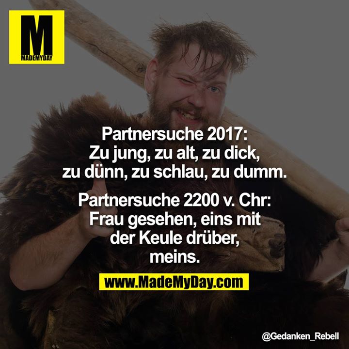 Partnersuche 2017:<br />
Zu jung, zu alt, zu dick, zu dünn, zu schlau, zu dumm.<br />
<br />
Partnersuche 2200 v. Chr:<br />
Frau gesehen, eins mit der Keule drüber, meins.