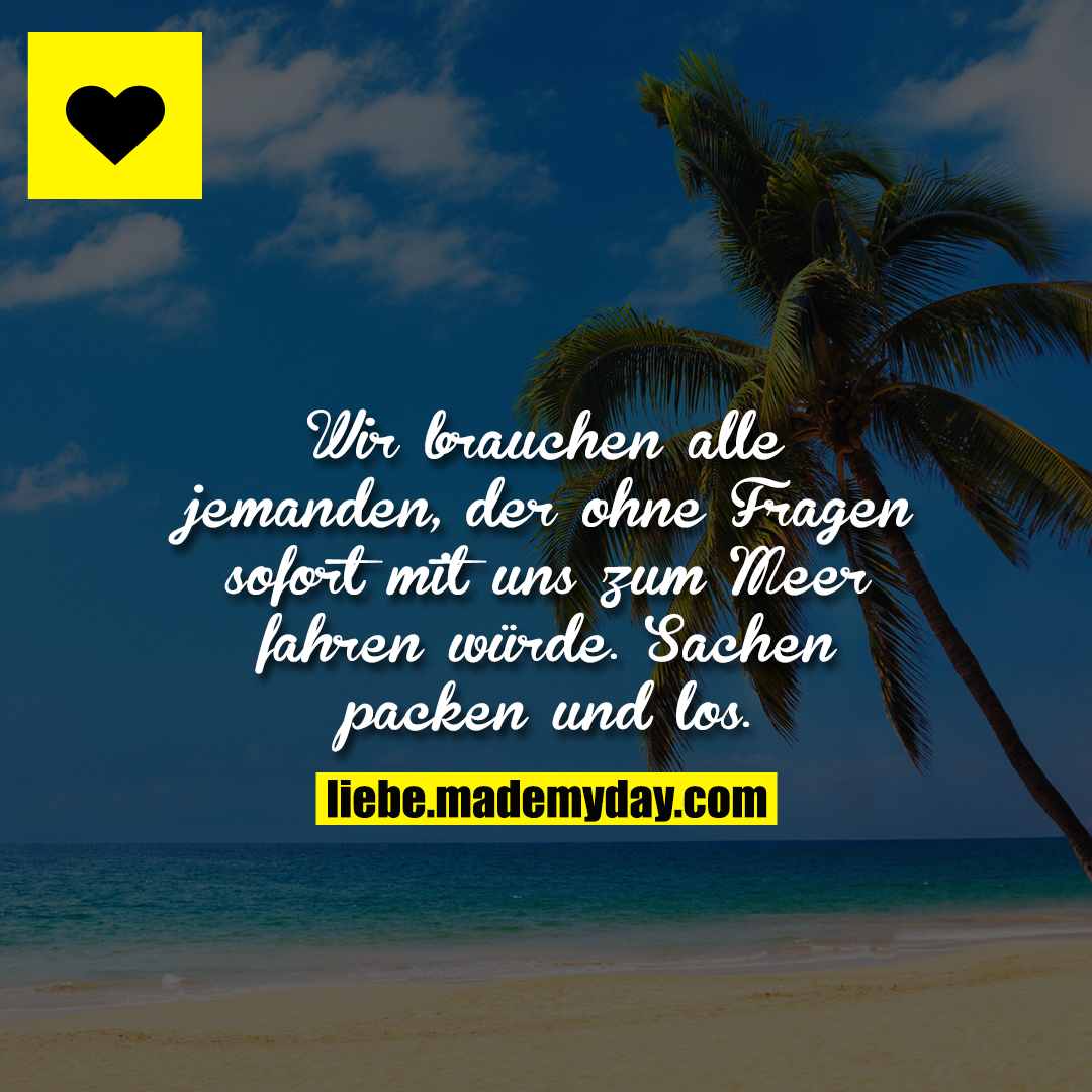 Wir brauchen alle jemanden, der ohne Fragen sofort mit uns zum Meer fahren würde. Sachen packen und los.