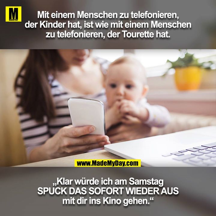 Mit einem Menschen zu telefonieren, der Kinder hat, ist wie mit einem Menschen zu telefonieren, der Tourette hat.<br />
<br />
„Klar würde ich am Samstag SPUCK DAS SOFORT WIEDER AUS<br />
mit dir ins Kino gehen.“