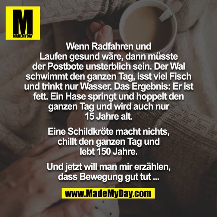 Wenn Radfahren und Laufen gesund wäre, dann müsste der Postbote unsterblich sein. Der Wal schwimmt den ganzen Tag, isst viel Fisch und trinkt nur Wasser. Das Ergebnis: Er ist fett. Ein Hase springt und hoppelt den ganzen Tag und wird auch nur 15 Jahre alt.<br />
<br />
Eine Schildkröte macht nichts, chillt den ganzen Tag und lebt 150 Jahre.<br />
<br />
Und jetzt will man mir erzählen, dass Bewegung gut tut ...
