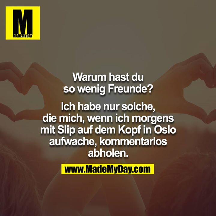 Warum hast du so wenig Freunde?<br />
<br />
Ich habe nur solche, die mich, wenn ich morgens mit Slip auf dem Kopf in Oslo aufwache, kommentarlos abholen.